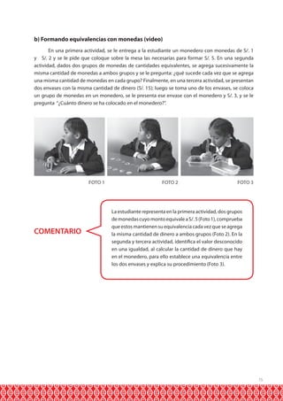 b) Formando equivalencias con monedas (video)
En una primera actividad, se le entrega a la estudiante un monedero con monedas de S/. 1
y S/. 2 y se le pide que coloque sobre la mesa las necesarias para formar S/. 5. En una segunda
actividad, dados dos grupos de monedas de cantidades equivalentes, se agrega sucesivamente la
misma cantidad de monedas a ambos grupos y se le pregunta: ¿qué sucede cada vez que se agrega
una misma cantidad de monedas en cada grupo? Finalmente, en una tercera actividad, se presentan
dos envases con la misma cantidad de dinero (S/. 15); luego se toma uno de los envases, se coloca
un grupo de monedas en un monedero, se le presenta ese envase con el monedero y S/. 3, y se le
pregunta “¿Cuánto dinero se ha colocado en el monedero?”.

FOTO 1

COMENTARIO

FOTO 2

FOTO 3

La estudiante representa en la primera actividad, dos grupos
de monedas cuyo monto equivale a S/. 5 (Foto 1), comprueba
que estos mantienen su equivalencia cada vez que se agrega
la misma cantidad de dinero a ambos grupos (Foto 2). En la
segunda y tercera actividad, identifica el valor desconocido
en una igualdad, al calcular la cantidad de dinero que hay
en el monedero, para ello establece una equivalencia entre
los dos envases y explica su procedimiento (Foto 3).

15

 
