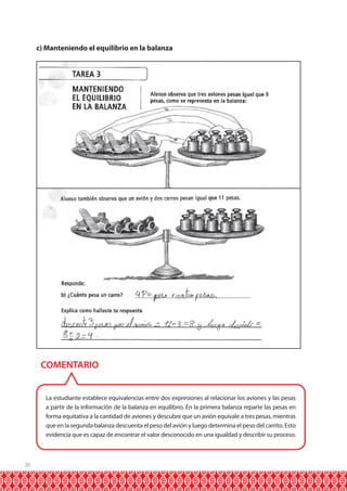 c) Manteniendo el equilibrio en la balanza

COMENTARIO
La estudiante establece equivalencias entre dos expresiones al relacionar los aviones y las pesas
a partir de la información de la balanza en equilibrio. En la primera balanza reparte las pesas en
forma equitativa a la cantidad de aviones y descubre que un avión equivale a tres pesas, mientras
que en la segunda balanza descuenta el peso del avión y luego determina el peso del carrito. Esto
evidencia que es capaz de encontrar el valor desconocido en una igualdad y describir su proceso.

20

 