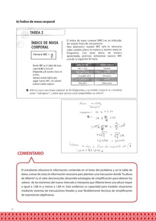 b) Índice de masa corporal

COMENTARIO

El estudiante relaciona la información contenida en el texto del problema y en la tabla de
datos, extrae de estos la información necesaria para plantear una inecuación donde “la altura
de Alberto” es el valor desconocido; desarrolla estrategias de simplificación para obtener los
valores de los extremos del nuevo intervalo e interpreta que Alberto tiene una altura mayor
o igual a 1,68 m y menor a 1,84 m. Esto evidencia su capacidad para modelar situaciones
mediante sistemas de inecuaciones lineales y usar flexiblemente técnicas de simplificación
de expresiones algebraicas.

34

 