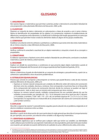GLOSARIO
1. ARGUMENTAR

Dar razones lógicas o matemáticas que permitan sustentar, probar o demostrar la veracidad o falsedad de
una proposición o idea planteada (Ministerio de Educación, 2004, p.28).

2. CLASIFICAR

Disponer un conjunto de datos o elementos en subconjuntos o clases de acuerdo a uno o varios criterios.
Abarca la identificación de propiedades de los objetos y la comparación mediante el establecimiento de
diferencias y semejanzas entre elementos. La clasificación se distingue del simple agrupamiento en tanto que
utiliza criterios que permiten incluir a todos los elementos dados en alguno de los grupos establecidos.

3. COMPARAR

Establecer una relación entre los atributos cuantitativos o cualitativos que existe entre dos entes matemáticos
de un mismo conjunto o clase (Ministerio de Educación, 2004).

4. COMPROBAR

Verificar, confirmar la veracidad o exactitud de un objeto matemático o situación a través de su concepto o
propiedades.

5. CONJETURAR

Es elaborar suposiciones o hipótesis acerca de la verdad o falsedad de una afirmación, conclusión o resultado
matemático a partir de indicios y observaciones.

6. DESCRIBIR

Explicar con detalle las características o condiciones en que presenta algún objeto matemático usando el
lenguaje oral (Adaptado del Diccionario de la Lengua española de Real Academia Española, 2012).

7. EVALUAR

Valorar o determinar el grado de efectividad de un conjunto de estrategias o procedimientos, a partir de su
coherencia o aplicabilidad a otras situaciones problemáticas.

8. ESTABLECER EQUIVALENCIAS

Proceso que consiste en componer y descomponer un número, que puede llevarse a cabo de dos maneras
distintas (Ministerio de Educación, 2009, p.5):
•	 Expresar un número natural compuesto por unidades de diferente orden del sistema de numeración
decimal, como las unidades, decenas y centenas. Esto corresponde a la primera fase en el desarrollo
de la comprensión del sistema de numeración decimal, donde los números se pueden ver bajo el
esquema parte - todo, es decir, que un número está compuesto por otros números.
•	 Expresar un número natural usando, múltiples composiciones de una cantidad además de usar las
unidades convencionales; por ejemplo 64 = 50 + 14 se interpreta como 64 es igual que decir 5 decenas
y 14 unidades, o también, 7 428 = 6M + 17C + 2D + 8U, así también expresar 64 = 2 x 2 x 2 x 2 x 2 x 2. Esto
corresponde a la segunda fase en el desarrollo de la comprensión del sistema de numeración decimal
y del sentido numérico.

9. EXPLICAR

Describir o exponer las razones6 o procedimientos seguidos para la solución de un problema, exigiendo en el
alumno establecer conexiones entre sus ideas.

10. GENERALIZAR

Identificar a partir de la observación de casos particulares la regla general que describe el comportamiento
de, por ejemplo, una sucesión, una relación entre variables o de alguna ley matemática.

11. IDENTIDAD ALGEBRAICA

Son igualdades algebraicas que se verifican para cualquier valor que tomen sus variables. Las identidades
suelen utilizarse para transformar una expresión matemática en otra equivalente, particularmente para resolver
una ecuación, por ejemplo, la ecuación del binomio al cuadrado, la suma o diferencia de cubos, entre otras.

40

6 El problema es que en la actualidad los objetivos de la mayoría de los currículos matemáticos se centran por completo en hacer y casi nada en explicar. Explicar
es la actividad de exponer las relaciones existentes entre unos fenómenos y la ”búsqueda de una teoría explicativa”, como la describe Horton (1967), citado en
Enculturación matemática la educación matemática desde una perspectiva cultural, Alan Bishop, Paidos, 1999, España.

 