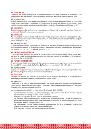 12. IDENTIFICAR

Diferenciar los rasgos distintivos de un objeto matemático; es decir, determinar si pertenece a una
determinada clase que presenta ciertas características comunes (Hernández, Delgado y otros, 1999).

13. INTERPRETAR

Atribuir significado a las expresiones matemáticas, de modo que estas adquieran sentido en función del
propio objeto matemático o en función del fenómeno o problema real del que se trate. Implica tanto
codificar como decodificar una situación problemática (Hernández, Delgado y otros, 1999, pp. 69-87).

14. MAGNITUD

Característica de un objeto o fenómeno que puede ser medida, como la longitud, la superficie, el volumen,
la velocidad, el costo, la temperatura, el peso, etc.

15. MODELAR

Asociar un objeto no matemático a un objeto matemático que represente determinados comportamientos,
relaciones o características considerados relevantes para la solución de un problema (Hernández, Delgado
y otros, 1999, pp. 69-87).

16. PATRÓN ADITIVO

Es la secuencia de números cuyo criterio de formación es la suma o resta de un mismo valor a lo largo de
toda la sucesión (Bressan, 2010); esta característica determina que puedan ser crecientes o decrecientes;
por ejemplo, 1, 3, 5, 7, 9, 11, … o, también, 30, 25, 20, 15, 10, ….

17. PATRON MULTIPLICATIVO

Es la secuencia de números cuyo criterio de formación es la multiplicación o división de un mismo valor
a lo largo de toda la sucesión; esta característica determina que puedan ser ascendentes o descendentes;
por ejemplo, 4, 8, 16, 32, 64, 128,…

18. PATRÓN DE REPETICIÓN

Es la secuencia gráfica o numérica donde dos o varios de sus elementos se presentan en forma periódica.
(Bressan, 2010); por ejemplo,
,
, , , , , … o también, 1, 2, 3, 1, 2, 3, 1, 2, …

19. REPRESENTAR

Elaborar una imagen, gráfico o símbolo visual de un objeto matemático y sus relaciones empleando formas
geométricas, diagramas, tablas, el plano cartesiano entre otros.

20. RESOLVER

Encontrar un método que conduzca a la solución de un problema matemático, el cual puede estar
enmarcado en diferentes contextos (Ministerio de Educación, 2005).

21. VARIABLE

Una variable es un símbolo, habitualmente una letra, que puede ponerse en lugar de cualquier elemento
de un conjunto, sean números u otros objetos. Las variables sirven para expresar regularidades y relaciones
generales entre objetos de una manera eficaz.
Usos principales de las variables en matemáticas, descritas por Godino (2003):
•	 La variable como incógnita: Uso de la variable para representar el valor de un número u objeto
desconocido que se manipula como si fuera conocido.
	 Ejemplos: En la igualdad 4x + 2 = 3x +5, “x” representa al número 3.
•	 Las variables como indeterminadas o expresión de patrones generales. Uso de la variable para
expresar enunciados que son ciertos para un determinado conjunto de números. Ejemplo: Para todos
los números reales se cumple que a.b = b.a.
•	 Las variables para expresar valores que varían conjuntamente. Uso de la variable para expresar una
relación de dependencia entre dos magnitudes. Ejemplo:
	 En la expresión y = 5x + 6, cuando cambia x también lo hace y.

41

 