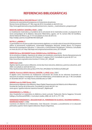 REFERENCIAS BIBLIOGRÁFICAS
BRESSAN Ana María, GALLEGO María F. (2010)
El proceso de matematización progresiva en el tratamiento de patrones,
Revista Correo del Maestro, N° 168, mayo de 2010. Consultado en abril 2012 en:
http://www.gpdmatematica.org.ar/publicaciones/corre_maestro__matematizacion_progresiva.pdf
BOSCH M, GARCÍA F, GASCÓN J, RUIZ L. (2006)
La modelización matemática y el problema de la articulación de la matemática escolar, un propuesta de la
teoría antropológica de lo didáctico. Educación Matemática, agosto, vol 18, número 002, Ed Santillana,
distrito federal de México. pp. 37-74. Consultado en enero de 2012 en:
http://redalyc.uaemex.mx/pdf/405/40518203.pdf
BUTTO, C. y RIVERA, T.
La generalidad una vía para acceder al pensamiento algebraico: un estudio sobre la transición del pensamiento
aditivo al pensamiento multiplicativo, Universidad Pedagógica Nacional, Unidad Ajusco. XI Congreso
Nacional de Investigación Educativa / 5. Educación y Conocimientos Disciplinares / Ponencia. Consultado
en enero de 2012 en: http://lab.iiiepe.net/congresonacional/docs/area_05/1330.pdf
FERREYRA Nora; RECHIMONT Estela; PARODI Carlos; CASTRO Nora (2010)
De la aritmética al álgebra. Experiencia de trabajo con estudiantes universitarios. Revista Iberoamericana de
educación Matemática, Marzo de 2010, Número 21, páginas 59-67. Consultado en junio de 2011 en:
http://www.fisem.org/web/union/revistas/21/Union_021_009.pdf
FRIPP, Ariel (2009)
Álgebra: Aportes para nuevas reflexiones, revista Que hacer educativo, didácticas y prácticas educativas, abril
2009. Consultado en abril del 2012 en:
http://quehacereducativo.edu.uy/docs/474c1fa4_94%20did+%C3%ADctica%2003.pdf
GARCÍA, Francisco, BOSCH, Mariana, GASCÓN, J. y RUIZ, Luisa. (2007)
El álgebra como instrumento de modelización articulación del estudio de las relaciones funcionales en
educación secundaria. Investigación en Educación Matemática, Universidad de Jaén. pp. 71-90. Consultado
en diciembre del 2011 en: http://funes.uniandes.edu.co/1268/
GODINO Juan d y FONT Vicenç (2003)
Razonamiento Algebraico Para Maestros, Repro Digital, Departamento de Didáctica de la Matemática
Facultad de Ciencias de la Educación. Consultado en marzo del 2011 en:
www.ugr.es/~jgodino/edumat-maestros/manual/7_Algebra.pdf
GRAVEMEIJER, K. y TERUEL, J.
Hans Freudenthal: un matemático en didáctica y teoría curricular. Traducción: Norma Saggesse, Fernanda
Gallego y Ana Bressan(GPDM). J. Curriculum studies, 2000, vol. 32, Nº. 6, 777- 796
HERNÁNDEZ FERNÁNDEZ H., DELGADO RUBÍ J.R., FERNÁNDEZ DE ALAÍZA B., VALVERDE RAMÍREZ L.,
RODRÍGUEZ HUNG T. (1998)
Cuestiones de didáctica de la Matemática. Serie Educación. Conceptos y procedimientos en la educación
polimodal y superior. Homo Sapiens Ediciones: Rosario (Argentina).

42

 