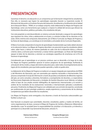 PRESENTACIÓN
Garantizar el derecho a la educación es un compromiso por la formación integral de los estudiantes.
Para ello, es necesario que logren los aprendizajes esperados durante su trayectoria escolar. El
Ministerio de Educación y el Instituto Peruano de Evaluación, Acreditación y Certificación de la Calidad
de la Educación Básica – IPEBA, en un trabajo conjunto, están elaborando los Mapas de Progreso del
Aprendizaje, como una herramienta que coadyuve a mejorar la calidad del servicio que ofrecen las
instituciones educativas, públicas y privadas, a los estudiantes del país.
Con este propósito se está desarrollando un sistema curricular destinado a asegurar los aprendizajes
que requieren los niños, niñas y adolescentes en el país, y a orientar la labor de los docentes en las
aulas. Dicho sistema está compuesto, básicamente, por el Marco Curricular, los Mapas de Progreso y
las Rutas de Aprendizaje, y se constituye en el orientador y articulador de los Currículos Regionales.
El Marco Curricular comprende el conjunto de aprendizajes fundamentales que todos deben alcanzar
en la educación básica. Los Mapas de Progreso describen con precisión lo que los estudiantes deben
saber, saber hacer y valorar, de manera graduada en cada ciclo de la educación básica, y ofrecen
criterios claros y comunes para monitorear y evaluar dichos aprendizajes. Las Rutas del Aprendizaje
apoyan la labor de los docentes y orientan sus estrategias específicas de enseñanza con el fin de
favorecer el aprendizaje.
Considerando que el aprendizaje es un proceso continuo, que se desarrolla a lo largo de la vida,
los Mapas de Progreso posibilitan apreciar el avance progresivo de tal aprendizaje, facilitando la
articulación de los niveles y etapas del sistema educativo pero, sobre todo, el acompañamiento de los
logros de los estudiantes, para que todos puedan aprender y nadie se quede atrás.
La elaboración de los Mapas de Progreso se realiza en un equipo integrado por especialistas de IPEBA
y del Ministerio de Educación, que son asesorados por expertos nacionales e internacionales. Este
proceso comprende el recojo de información a través de pruebas a estudiantes de diferentes regiones
del país, así como consultas a docentes, formadores y acompañantes de docentes, y a especialistas
de Direcciones Regionales de Educación y Unidades de Gestión Educativa Local. Además, se trabaja
sobre la base de una amplia revisión bibliográfica de experiencias internacionales y la revisión y
análisis de los resultados de las evaluaciones nacionales e internacionales aplicadas a estudiantes
peruanos. Finalmente, los Mapas de Progreso son validados por una comisión de expertos, constituida
por profesionales de gran prestigio académico, amplia experiencia y conocimiento de las distintas
competencias que deben desarrollar los estudiantes.
Los Mapas de Progreso serán entregados a los docentes a través de fascículos coleccionables que
faciliten su buen uso.
Este fascículo se propone que autoridades, docentes, estudiantes, padres y madres de familia, así
como organizaciones de base, conozcan el Mapa de Progreso de Cambio y Relaciones (Matemática)
atendiendo a que “la sociedad tiene la responsabilidad de contribuir a la educación y el derecho a
participar en su desarrollo” (Ley General de Educación, artículo 3°).
	
	

Patricia Salas O’Brien	

Peregrina Morgan Lora

Ministra de Educación	

Presidenta Directorio IPEBA

5

 