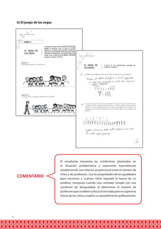 b) El juego de las sogas

COMENTARIO

24

El estudiante interpreta las condiciones planteadas en
la situación problemática y representa equivalencias
estableciendo una relación proporcional entre el número de
niños y de profesores. Usa las propiedades de las igualdades
para encontrar a cuántos niños equivale la fuerza de un
profesor, interpreta cuándo una cantidad cumple con una
condición de desigualdad, al determinar el número de
profesores que se deben colocar al otro lado para no superar la
fuerza de los niños y explica su procedimiento gráficamente.

 