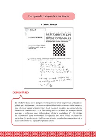 Ejemplos de trabajos de estudiantes
a) Granos de trigo

COMENTARIO

La estudiante busca algún comportamiento particular entre las primeras cantidades de
granos que corresponden a los primeros 5 casilleros del tablero; se evidencia que encuentra
esta relación al agregar una columna en donde expresa la operación que van cumpliendo
cada uno de los términos (23 – 1); al comprobar y descubrir esta relación la usa para afirmar
que, para el casillero de orden 64, bastará con calcular el resultado de (264 – 1). Este tipo
de razonamiento pone de manifiesto su capacidad para llevar a cabo un proceso de
generalización propio de este nivel, logrando, además, modelar el comportamiento de la
sucesión mediante una expresión algebraica general.

33

 