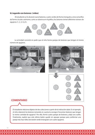 12 
b) Jugando con botones (video) 
Al estudiante se le alcanzó nueve botones, cuatro verdes de forma triangular y cinco amarillos 
de forma circular; asimismo, como se observa en el gráfico, los botones tenían diferente número de 
agujeros (1, 2, 3, 4 y 5). 
La actividad consistió en pedir que el niño forme parejas de botones que tengan el mismo 
número de agujeros. 
COMENTARIO 
El estudiante relaciona objetos de dos colecciones a partir de la indicación dada. En el ejemplo, 
el niño relacionó los botones tomando en cuenta la consigna “encontrar botones que tengan 
la misma cantidad de agujeros”. Por ello, formó cuatro parejas de botones y dejó uno suelto. 
Finalmente, explicó que este último botón quedó sin agrupar porque para conformar una 
pareja más hace falta otro botón verde (triangular) con cuatro agujeros. 
 