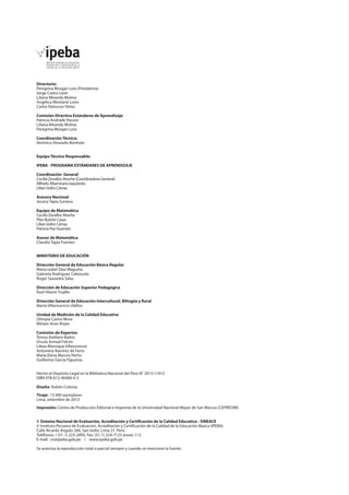 Directorio: 
Peregrina Morgan Lora (Presidenta) 
Jorge Castro León 
Liliana Miranda Molina 
Angélica Montané Lores 
Carlos Rainusso Yáñez 
Comisión Directiva Estándares de Aprendizaje 
Patricia Andrade Pacora 
Liliana Miranda Molina 
Peregrina Morgan Lora 
Coordinación Técnica: 
Verónica Alvarado Bonhote 
Equipo Técnico Responsable: 
IPEBA - PROGRAMA ESTÁNDARES DE APRENDIZAJE 
Coordinación General 
Cecilia Zevallos Atoche (Coordinadora General) 
Alfredo Altamirano Izquierdo 
Lilian Isidro Cámac 
Asesora Nacional 
Jessica Tapia Soriano 
Equipo de Matemática 
Cecilia Zevallos Atoche 
Pilar Butrón Casas 
Lilian Isidro Cámac 
Patricia Paz Huamán 
Asesor de Matemática 
Claudio Tapia Fuentes 
MINISTERIO DE EDUCACIÓN 
Dirección General de Educación Básica Regular 
María Isabel Díaz Maguiña 
Gabriela Rodríguez Cabezudo 
Roger Saavedra Salas 
Dirección de Educación Superior Pedagógica 
Raúl Hilares Trujillo 
Dirección General de Educación Intercultural, Bilingüe y Rural 
Marta Villavicencio Ubillús 
Unidad de Medición de la Calidad Educativa 
Olimpia Castro Mora 
Miriam Arias Reyes 
Comisión de Expertos 
Teresa Arellano Bados 
Úrsula Asmad Falcón 
Lileya Manrique Villavicencio 
Antonieta Ramírez de Ferro 
María Elena Marcos Nicho 
Guillermo García Figueroa 
Hecho el Depósito Legal en la Biblioteca Nacional del Perú N° 2013-11912 
ISBN 978-612-46406-4-3 
Diseño: Rubén Colonia 
Tiraje: 13 000 ejemplares 
Lima, setiembre de 2013 
Impresión: Centro de Producción Editorial e Imprenta de la Universidad Nacional Mayor de San Marcos (CEPREDIM) 
© Sistema Nacional de Evaluación, Acreditación y Certificación de la Calidad Educativa - SINEACE 
© Instituto Peruano de Evaluación, Acreditación y Certificación de la Calidad de la Educación Básica (IPEBA). 
Calle Ricardo Angulo 266, San Isidro. Lima 27. Perú. 
Teléfonos: / (51-1) 223-2895, Fax: (51-1) 224-7123 anexo 112 
E-mail: cir@ipeba.gob.pe / www.ipeba.gob.pe 
Se autoriza la reproducción total o parcial siempre y cuando se mencione la fuente. 
 