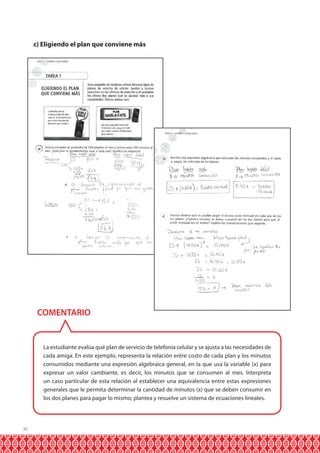 30 
c) Eligiendo el plan que conviene más 
COMENTARIO 
La estudiante evalúa qué plan de servicio de telefonía celular y se ajusta a las necesidades de 
cada amiga. En este ejemplo, representa la relación entre costo de cada plan y los minutos 
consumidos mediante una expresión algebraica general, en la que usa la variable (x) para 
expresar un valor cambiante, es decir, los minutos que se consumen al mes. Interpreta 
un caso particular de esta relación al establecer una equivalencia entre estas expresiones 
generales que le permita determinar la cantidad de minutos (x) que se deben consumir en 
los dos planes para pagar lo mismo; plantea y resuelve un sistema de ecuaciones lineales. 
 