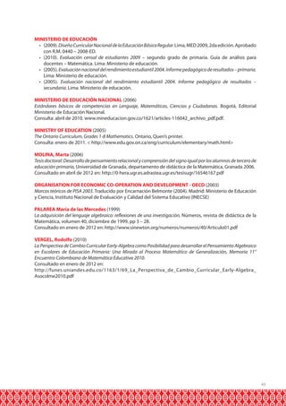 43 
MINISTERIO DE EDUCACIÓN 
• (2009). Diseño Curricular Nacional de la Educación Básica Regular. Lima, MED 2009, 2da edición. Aprobado 
con R.M. 0440 – 2008-ED. 
• (2010). Evaluación censal de estudiantes 2009 – segundo grado de primaria. Guía de análisis para 
docentes – Matemática. Lima: Ministerio de educación. 
• (2005). Evaluación nacional del rendimiento estudiantil 2004. Informe pedagógico de resultados – primaria. 
Lima: Ministerio de educación. 
• (2005). Evaluación nacional del rendimiento estudiantil 2004. Informe pedagógico de resultados – 
secundaria. Lima: Ministerio de educación. 
MINISTERIO DE EDUCACIÓN NACIONAL (2006) 
Estándares básicos de competencias en Lenguaje, Matemáticas, Ciencias y Ciudadanas. Bogotá, Editorial 
Ministerio de Educación Nacional. 
Consulta: abril de 2010. www.mineducacion.gov.co/1621/articles-116042_archivo_pdf.pdf. 
MINISTRY OF EDUCATION (2005) 
The Ontario Curriculum, Grades 1-8 Mathematics. Ontario, Quen’s printer. 
Consulta: enero de 2011. < http://www.edu.gov.on.ca/eng/curriculum/elementary/math.html> 
MOLINA, Marta (2006) 
Tesis doctoral: Desarrollo de pensamiento relacional y comprensión del signo igual por los alumnos de tercero de 
educación primaria, Universidad de Granada, departamento de didáctica de la Matemática, Granada 2006. 
Consultado en abril de 2012 en: http://0-hera.ugr.es.adrastea.ugr.es/tesisugr/16546167.pdf 
ORGANISATION FOR ECONOMIC CO-OPERATION AND DEVELOPMENT - OECD (2003) 
Marcos teóricos de PISA 2003. Traducido por Encarnación Belmonte (2004). Madrid: Ministerio de Educación 
y Ciencia, Instituto Nacional de Evaluación y Calidad del Sistema Educativo (INECSE) 
PALAREA María de las Mercedes (1999) 
La adquisición del lenguaje algebraico: reflexiones de una investigación, Números, revista de didáctica de la 
Matemática, volumen 40, diciembre de 1999, pp 3 – 28. 
Consultado en enero de 2012 en: http://www.sinewton.org/numeros/numeros/40/Articulo01.pdf 
VERGEL, Rodolfo (2010) 
La Perspectiva de Cambio Curricular Early-Algebra como Posibilidad para desarrollar el Pensamiento Algebraico 
en Escolares de Educación Primaria: Una Mirada al Proceso Matemático de Generalización, Memoria 11° 
Encuentro Colombiano de Matemática Educativa 2010. 
Consultado en enero de 2012 en: 
http://funes.uniandes.edu.co/1163/1/69_La_Perspectiva_de_Cambio_Curricular_Early-Algebra_ 
Asocolme2010.pdf 
 