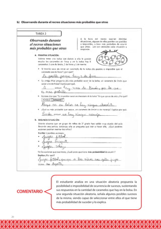20
b) Observando durante el recreo situaciones más probables que otras
COMENTARIO
El estudiante analiza en una situación aleatoria propuesta la
posibilidad o imposibilidad de ocurrencia de sucesos, sustentando
sus respuestas en la cantidad de caramelos que hay en la bolsa. En
una segunda situación aleatoria, señala algunos posibles sucesos
de la misma, siendo capaz de seleccionar entre ellos el que tiene
más probabilidad de suceder y lo explica.
 