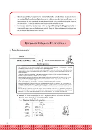 22
•	 Identifica cuándo un experimento aleatorio tiene las características para determinar
su probabilidad mediante el planteamiento clásico; por ejemplo, señala que, en el
lanzamiento de una moneda, se puede determinar todos los elementos del espacio
muestral (cara y sello), e indica que estos son probables de ocurrir.
•	 Compara o identifica la diferencia entre lo imposible e improbable; por ejemplo, es
improbable que repartan helados durante la clase de Matemática y es imposible que
en un día del año llueva melocotones.
Ejemplos de trabajos de los estudiantes
a) Cuidando nuestra salud
 