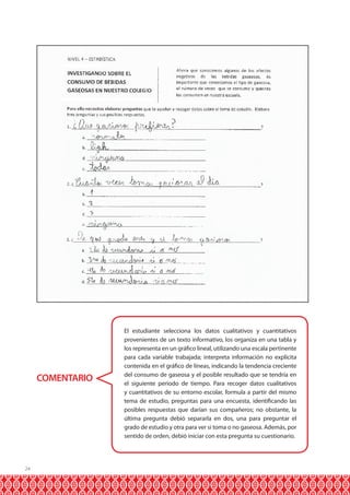 24
COMENTARIO
El estudiante selecciona los datos cualitativos y cuantitativos
provenientes de un texto informativo, los organiza en una tabla y
los representa en un gráfico lineal, utilizando una escala pertinente
para cada variable trabajada; interpreta información no explícita
contenida en el gráfico de líneas, indicando la tendencia creciente
del consumo de gaseosa y el posible resultado que se tendría en
el siguiente periodo de tiempo. Para recoger datos cualitativos
y cuantitativos de su entorno escolar, formula a partir del mismo
tema de estudio, preguntas para una encuesta, identificando las
posibles respuestas que darían sus compañeros; no obstante, la
última pregunta debió separarla en dos, una para preguntar el
grado de estudio y otra para ver si toma o no gaseosa. Además, por
sentido de orden, debió iniciar con esta pregunta su cuestionario.
 