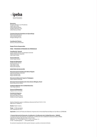 Directorio:
Peregrina Morgan Lora (Presidenta)
Jorge Castro León
Liliana Miranda Molina
Angélica Montané Lores
Carlos Rainusso Yáñez
Comisión Directiva Estándares de Aprendizaje
Patricia Andrade Pacora
Liliana Miranda Molina
Peregrina Morgan Lora
Coordinación Técnica:
Verónica Alvarado Bonhote
Equipo Técnico Responsable:
IPEBA - PROGRAMA ESTÁNDARES DE APRENDIZAJE
Coordinación General
Cecilia Zevallos Atoche (Coordinadora General)
Alfredo Altamirano Izquierdo
Lilian Isidro Cámac
Asesora Nacional
Jessica Tapia Soriano
Equipo de Matemática
Cecilia Zevallos Atoche
Pilar Butrón Casas
Lilian Isidro Cámac
Patricia Paz Huamán
MINISTERIO DE EDUCACIÓN
Dirección General de Educación Básica Regular
Gabriela Rodríguez Cabezudo
Pedro Collanqui Díaz
Roger Saavedra Salas
Dirección de Educación Superior Pedagógica
Heber Valdivia Huaranga
Dirección General de Educación Intercultural, Bilingüe y Rural
Marta Villavicencio Ubillús
Unidad de Medición de la Calidad Educativa
Tulio Ozejo Valencia
Asesora de Matemática
Augusta Osorio Gonzales
Comisión de Expertos
Teresa Arellano Bados
María Elena Marcos Nicho
Guillermo García Figueroa
Hecho el Depósito Legal en la Biblioteca Nacional del Perú N° 2013-11912
ISBN 978-612-46406-4-3	
Diseño: Rubén Colonia
Tiraje: 13 000 ejemplares
Lima, setiembre de 2013
Impresión: Centro de Producción Editorial e Imprenta de la Universidad Nacional Mayor de San Marcos (CEPREDIM)
© Sistema Nacional de Evaluación, Acreditación y Certificación de la Calidad Educativa - SINEACE
© Instituto Peruano de Evaluación, Acreditación y Certificación de la Calidad de la Educación Básica (IPEBA).
Calle Ricardo Angulo 266, San Isidro. Lima 27. Perú.
Teléfonos: / (51-1) 223-2895, Fax: (51-1) 224-7123 anexo 112
E-mail: cir@ipeba.gob.pe / www.ipeba.gob.pe
Se autoriza la reproducción total o parcial siempre y cuando se mencione la fuente.
 