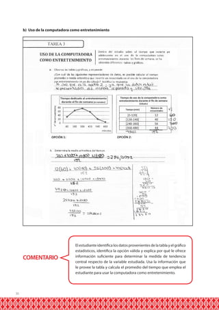 30
b) Uso de la computadora como entretenimiento
COMENTARIO
El estudiante identifica los datos provenientes de la tabla y el gráfico
estadísticos, identifica la opción válida y explica por qué le ofrece
información suficiente para determinar la medida de tendencia
central respecto de la variable estudiada. Usa la información que
le provee la tabla y calcula el promedio del tiempo que emplea el
estudiante para usar la computadora como entretenimiento.
 