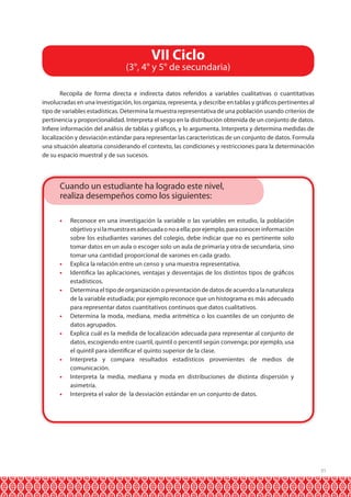 31
Recopila de forma directa e indirecta datos referidos a variables cualitativas o cuantitativas
involucradas en una investigación, los organiza, representa, y describe en tablas y gráficos pertinentes al
tipo de variables estadísticas. Determina la muestra representativa de una población usando criterios de
pertinencia y proporcionalidad. Interpreta el sesgo en la distribución obtenida de un conjunto de datos.
Infiere información del análisis de tablas y gráficos, y lo argumenta. Interpreta y determina medidas de
localización y desviación estándar para representar las características de un conjunto de datos. Formula
una situación aleatoria considerando el contexto, las condiciones y restricciones para la determinación
de su espacio muestral y de sus sucesos.
•	 Reconoce en una investigación la variable o las variables en estudio, la población
objetivoysilamuestraesadecuadaonoaella;porejemplo,paraconocerinformación
sobre los estudiantes varones del colegio, debe indicar que no es pertinente solo
tomar datos en un aula o escoger solo un aula de primaria y otra de secundaria, sino
tomar una cantidad proporcional de varones en cada grado.
•	 Explica la relación entre un censo y una muestra representativa.
•	 Identifica las aplicaciones, ventajas y desventajas de los distintos tipos de gráficos
estadísticos.
•	 Determina el tipo de organización o presentación de datos de acuerdo a la naturaleza
de la variable estudiada; por ejemplo reconoce que un histograma es más adecuado
para representar datos cuantitativos continuos que datos cualitativos.
•	 Determina la moda, mediana, media aritmética o los cuantiles de un conjunto de
datos agrupados.
•	 Explica cuál es la medida de localización adecuada para representar al conjunto de
datos, escogiendo entre cuartil, quintil o percentil según convenga; por ejemplo, usa
el quintil para identificar el quinto superior de la clase.
•	 Interpreta y compara resultados estadísticos provenientes de medios de
comunicación.
•	 Interpreta la media, mediana y moda en distribuciones de distinta dispersión y
asimetría.
•	 Interpreta el valor de la desviación estándar en un conjunto de datos.
VII Ciclo
(3°, 4° y 5° de secundaria)
Cuando un estudiante ha logrado este nivel,
realiza desempeños como los siguientes:
 