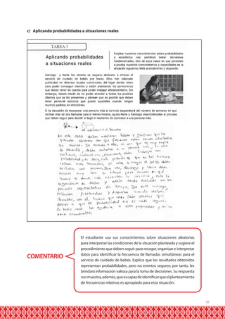 39
COMENTARIO
El estudiante usa sus conocimientos sobre situaciones aleatorias
para interpretar las condiciones de la situación planteada y sugiere el
procedimiento que deben seguir para recoger, organizar e interpretar
datos para identificar la frecuencia de llamadas simultáneas para el
servicio de cuidado de bebés. Explica que los resultados obtenidos
representan probabilidades, pero no eventos seguros; por tanto, les
brindará información valiosa para la toma de decisiones. Su respuesta
nosmuestra,además,queescapazdeidentificarqueelplanteamiento
de frecuencias relativas es apropiado para esta situación.
c) Aplicando probabilidades a situaciones reales
 