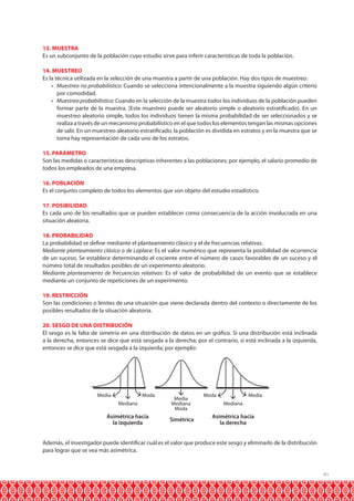 41
13. MUESTRA
Es un subconjunto de la población cuyo estudio sirve para inferir características de toda la población.
14. MUESTREO
Es la técnica utilizada en la selección de una muestra a partir de una población. Hay dos tipos de muestreo:
•	 Muestreo no probabilístico: Cuando se selecciona intencionalmente a la muestra siguiendo algún criterio
por comodidad.
•	 Muestreo probabilístico: Cuando en la selección de la muestra todos los individuos de la población pueden
formar parte de la muestra. (Este muestreo puede ser aleatorio simple o aleatorio estratificado). En un
muestreo aleatorio simple, todos los individuos tienen la misma probabilidad de ser seleccionados y se
realiza a través de un mecanismo probabilístico en el que todos los elementos tengan las mismas opciones
de salir. En un muestreo aleatorio estratificado, la población es dividida en estratos y en la muestra que se
toma hay representación de cada uno de los estratos.
15. PARÁMETRO
Son las medidas o características descriptivas inherentes a las poblaciones; por ejemplo, el salario promedio de
todos los empleados de una empresa.
16. POBLACIÓN
Es el conjunto completo de todos los elementos que son objeto del estudio estadístico.
17. POSIBILIDAD
Es cada uno de los resultados que se pueden establecer como consecuencia de la acción involucrada en una
situación aleatoria.
18. PROBABILIDAD
La probabilidad se define mediante el planteamiento clásico y el de frecuencias relativas.
Mediante planteamiento clásico o de Laplace: Es el valor numérico que representa la posibilidad de ocurrencia
de un suceso. Se establece determinando el cociente entre el número de casos favorables de un suceso y el
número total de resultados posibles de un experimento aleatorio.
Mediante planteamiento de frecuencias relativas: Es el valor de probabilidad de un evento que se establece
mediante un conjunto de repeticiones de un experimento.
19. RESTRICCIÓN
Son las condiciones o límites de una situación que viene declarada dentro del contexto o directamente de los
posibles resultados de la situación aleatoria.
20. SESGO DE UNA DISTRIBUCIÓN
El sesgo es la falta de simetría en una distribución de datos en un gráfico. Si una distribución está inclinada
a la derecha, entonces se dice que está sesgada a la derecha; por el contrario, si está inclinada a la izquierda,
entonces se dice que está sesgada a la izquierda; por ejemplo:
Además, el investigador puede identificar cuál es el valor que produce este sesgo y eliminarlo de la distribución
para lograr que se vea más asimétrica.
Mediana
Media MediaModa Moda
Asimétrica hacia
la izquierda
Simétrica
Asimétrica hacia
la derecha
Media
Mediana
Moda
Mediana
 