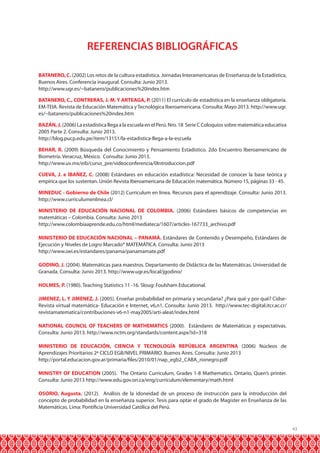 43
REFERENCIAS BIBLIOGRÁFICAS
BATANERO, C. (2002) Los retos de la cultura estadística. Jornadas Interamericanas de Enseñanza de la Estadística,
Buenos Aires. Conferencia inaugural. Consulta: Junio 2013.
http://www.ugr.es/~batanero/publicaciones%20index.htm
BATANERO, C., CONTRERAS, J. M. Y ARTEAGA, P. (2011) El currículo de estadística en la enseñanza obligatoria.
EM-TEIA. Revista de Educación Matemática y Tecnológica Iberoamericana. Consulta: Mayo 2013. http://www.ugr.
es/~batanero/publicaciones%20index.htm
BAZÁN,J.(2006) La estadística llega a la escuela en el Perú. Nro. 18 Serie C Coloquios sobre matemática educativa
2005 Parte 2. Consulta: Junio 2013.
http://blog.pucp.edu.pe/item/13151/la-estadistica-llega-a-la-escuela
BEHAR, R. (2009) Búsqueda del Conocimiento y Pensamiento Estadístico. 2do Encuentro Iberoamericano de
Biometría. Veracruz, México. Consulta: Junio 2013.
http://www.uv.mx/eib/curso_pre/videoconferencia/0Introduccion.pdf
CUEVA, J. e IBAÑEZ, C. (2008) Estándares en educación estadística: Necesidad de conocer la base teórica y
empírica que los sustentan. Unión Revista Iberoamericana de Educación matemática. Número 15, páginas 33 - 45.
MINEDUC - Gobierno de Chile (2012) Curriculum en línea. Recursos para el aprendizaje. Consulta: Junio 2013.
http://www.curriculumenlinea.cl/
MINISTERIO DE EDUCACIÓN NACIONAL DE COLOMBIA. (2006) Estándares básicos de competencias en
matemáticas – Colombia. Consulta: Junio 2013
http://www.colombiaaprende.edu.co/html/mediateca/1607/articles-167733_archivo.pdf
MINISTERIO DE EDUCACIÓN NACIONAL – PANAMÁ. Estándares de Contenido y Desempeño, Estándares de
Ejecución y Niveles de Logro Marcado* MATEMÁTICA. Consulta: Junio 2013
http://www.oei.es/estandares/panama/panamamate.pdf
GODINO, J. (2004). Matemáticas para maestros. Departamento de Didáctica de las Matemáticas. Universidad de
Granada. Consulta: Junio 2013. http://www.ugr.es/local/jgodino/
HOLMES, P. (1980). Teaching Statistics 11 -16. Sloug: Foulsham Educational.
JIMENEZ, L. Y JIMENEZ, J. (2005). Enseñar probabilidad en primaria y secundaria? ¿Para qué y por qué? Cidse-
Revista virtual matemática- Educación e Internet, v6,n1. Consulta: Junio 2013. http://www.tec-digital.itcr.ac.cr/
revistamatematica/contribuciones-v6-n1-may2005/arti-aleat/index.html
NATIONAL COUNCIL OF TEACHERS OF MATHEMATICS (2000). Estándares de Matemáticas y expectativas.
Consulta: Junio 2013. http://www.nctm.org/standards/content.aspx?id=318
MINISTERIO DE EDUCACIÓN, CIENCIA Y TECNOLOGÍA REPÚBLICA ARGENTINA (2006) Núcleos de
Aprendizajes Prioritarios 2º CICLO EGB/NIVEL PRIMARIO. Buenos Aires. Consulta: Junio 2013
http://portal.educacion.gov.ar/primaria/files/2010/01/nap_egb2_CABA_rionegro.pdf
MINISTRY OF EDUCATION (2005). The Ontario Curriculum, Grades 1-8 Mathematics. Ontario, Quen’s printer.
Consulta: Junio 2013 http://www.edu.gov.on.ca/eng/curriculum/elementary/math.html
OSORIO, Augusta. (2012). Análisis de la idoneidad de un proceso de instrucción para la introducción del
concepto de probabilidad en la enseñanza superior. Tesis para optar el grado de Magister en Enseñanza de las
Matemáticas. Lima: Pontificia Universidad Católica del Perú.
 