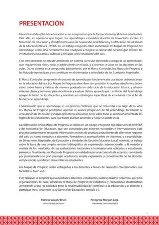 5
PRESENTACIÓN
Garantizar el derecho a la educación es un compromiso por la formación integral de los estudiantes.
Para ello, es necesario que logren los aprendizajes esperados durante su trayectoria escolar. El
Ministerio de Educación y el Instituto Peruano de Evaluación, Acreditación y Certificación de la Calidad
de la Educación Básica - IPEBA, en un trabajo conjunto, están elaborando los Mapas de Progreso del
Aprendizaje, como una herramienta que coadyuve a mejorar la calidad del servicio que ofrecen las
instituciones educativas, públicas y privadas, a los estudiantes del país.
Con este propósito se está desarrollando un sistema curricular destinado a asegurar los aprendizajes
que requieren los niños, niñas y adolescentes en el país, y a orientar la labor de los docentes en las
aulas. Dicho sistema está compuesto, básicamente, por el Marco Curricular, los Mapas de Progreso y
las Rutas de Aprendizaje, y se constituye en el orientador y articulador de los Currículos Regionales.
El Marco Curricular comprende el conjunto de aprendizajes fundamentales que todos deben alcanzar
en la educación básica. Los Mapas de Progreso describen con precisión lo que los estudiantes deben
saber, saber hacer y valorar, de manera graduada en cada ciclo de la educación básica, y ofrecen
criterios claros y comunes para monitorear y evaluar dichos aprendizajes. Las Rutas del Aprendizaje
apoyan la labor de los docentes y orientan sus estrategias específicas de enseñanza con el fin de
favorecer el aprendizaje.
Considerando que el aprendizaje es un proceso continuo, que se desarrolla a lo largo de la vida,
los Mapas de Progreso posibilitan apreciar el avance progresivo de tal aprendizaje, facilitando la
articulación de los niveles y etapas del sistema educativo pero, sobre todo, el acompañamiento de los
logros de los estudiantes, para que todos puedan aprender y nadie se quede atrás.
La elaboración de los Mapas de Progreso se realiza en un equipo integrado por especialistas de IPEBA
y del Ministerio de Educación, que son asesorados por expertos nacionales e internacionales. Este
proceso comprende el recojo de información a través de pruebas a estudiantes de diferentes regiones
del país, así como consultas a docentes, formadores y acompañantes de docentes, y a especialistas
de Direcciones Regionales de Educación y Unidades de Gestión Educativa Local. Además, se trabaja
sobre la base de una amplia revisión bibliográfica de experiencias internacionales y la revisión y
análisis de los resultados de las evaluaciones nacionales e internacionales aplicadas a estudiantes
peruanos. Finalmente, los Mapas de Progreso son validados por una comisión de expertos, constituida
por profesionales de gran prestigio académico, amplia experiencia y conocimiento de las distintas
competencias que deben desarrollar los estudiantes.
Los Mapas de Progreso serán entregados a los docentes a través de fascículos coleccionables que
faciliten su buen uso.
Este fascículo se propone que autoridades, docentes, estudiantes, padres y madres de familia, así como
organizaciones de base, conozcan el Mapa de Progreso de Estadística y Probabilidad (Matemática)
atendiendo a que “la sociedad tiene la responsabilidad de contribuir a la educación y el derecho a
participar en su desarrollo”(Ley General de Educación, artículo 3°).
	 Patricia Salas O’Brien	 Peregrina Morgan Lora
	 Ministra de Educación	 Presidenta Directorio IPEBA
 