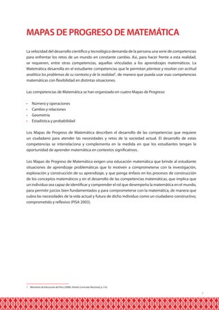7
MAPAS DE PROGRESO DE MATEMÁTICA
La velocidad del desarrollo científico y tecnológico demanda de la persona una serie de competencias
para enfrentar los retos de un mundo en constante cambio. Así, para hacer frente a esta realidad,
se requieren, entre otras competencias, aquellas vinculadas a los aprendizajes matemáticos. La
Matemática desarrolla en el estudiante competencias que le permitan plantear y resolver con actitud
analítica los problemas de su contexto y de la realidad1
, de manera que pueda usar esas competencias
matemáticas con flexibilidad en distintas situaciones.
Las competencias de Matemática se han organizado en cuatro Mapas de Progreso:
•	 Número y operaciones
•	 Cambio y relaciones
•	 Geometría
•	 Estadística y probabilidad
Los Mapas de Progreso de Matemática describen el desarrollo de las competencias que requiere
un ciudadano para atender las necesidades y retos de la sociedad actual. El desarrollo de estas
competencias se interrelaciona y complementa en la medida en que los estudiantes tengan la
oportunidad de aprender matemática en contextos significativos.
Los Mapas de Progreso de Matemática exigen una educación matemática que brinde al estudiante
situaciones de aprendizaje problemáticas que lo motiven a comprometerse con la investigación,
exploración y construcción de su aprendizaje, y que ponga énfasis en los procesos de construcción
de los conceptos matemáticos y en el desarrollo de las competencias matemáticas, que implica que
un individuo sea capaz de identificar y comprender el rol que desempeña la matemática en el mundo,
para permitir juicios bien fundamentados y para comprometerse con la matemática, de manera que
cubra las necesidades de la vida actual y futura de dicho individuo como un ciudadano constructivo,
comprometido y reflexivo (PISA 2003).
1 Ministerio de Educación del Perú (2008). Diseño Curricular Nacional, p. 316.
 