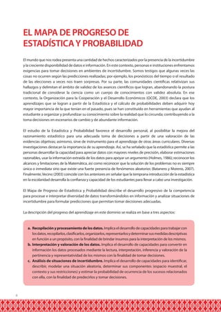 8
EL MAPA DE PROGRESO DE
ESTADÍSTICAY PROBABILIDAD
El mundo que nos rodea presenta una cantidad de hechos caracterizados por la presencia de la incertidumbre
y la creciente disponibilidad de datos e información. En este contexto, personas e instituciones enfrentamos
exigencias para tomar decisiones en ambientes de incertidumbre. Somos testigos que algunas veces las
cosas no ocurren según las predicciones realizadas; por ejemplo, los pronósticos del tiempo o el resultado
de las elecciones a veces nos traen sorpresas. Por su parte, las comunidades científicas relativizan sus
hallazgos y delimitan el ámbito de validez de los avances científicos que logran, abandonando la postura
tradicional de considerar la ciencia como un cuerpo de conocimientos con validez absoluta. En ese
contexto, la Organización para la Cooperación y el Desarrollo Económicos (OCDE, 2003) declara que los
aprendizajes que se logran a partir de la Estadística y el cálculo de probabilidades deben adquirir hoy
mayor importancia de la que tenían en el pasado, pues se han constituido en herramientas que ayudan al
estudiante a organizar y profundizar su conocimiento sobre la realidad que lo circunda; contribuyendo a la
toma decisiones en escenarios de cambio y de abundante información.
El estudio de la Estadística y Probabilidad favorece el desarrollo personal, al posibilitar la mejora del
razonamiento estadístico para una adecuada toma de decisiones a partir de una valoración de las
evidencias objetivas; asimismo, sirve de instrumento para el aprendizaje de otras áreas curriculares. Diversas
investigaciones destacan la importancia de su aprendizaje. Así, se ha señalado que la estadística permite a las
personas desarrollar la capacidad para apreciar datos con mayores niveles de precisión, elaborar estimaciones
razonables, usar la información extraída de los datos para apoyar un argumento (Holmes, 1986); reconocer los
alcances y limitaciones de la Matemática, así como reconocer que la solución de los problemas no es siempre
única o inmediata sino que existe una fuerte presencia de fenómenos aleatorios (Batanero y Moreno, 2007).
Finalmente,Vecino (2003) coincide con los anteriores en señalar que la temprana introducción de la estadística
en la escolaridad desarrolla la confianza y capacidad de los estudiantes para llevar a cabo una investigación.
El Mapa de Progreso de Estadística y Probabilidad describe el desarrollo progresivo de la competencia
para procesar e interpretar diversidad de datos transformándolos en información y analizar situaciones de
incertidumbre para formular predicciones que permitan tomar decisiones adecuadas.
La descripción del progreso del aprendizaje en este dominio se realiza en base a tres aspectos:
a.	 Recopilaciónyprocesamientodelosdatos. Implica el desarrollo de capacidades para trabajar con
losdatos,recopilarlos,clasificarlos,organizarlos,representarlosydeterminarsusmedidasdescriptivas
en función a un propósito, con la finalidad de brindar insumos para la interpretación de los mismos.
b.	Interpretación y valoración de los datos. Implica el desarrollo de capacidades para convertir en
información los datos procesados mediante la lectura, interpretación, inferencia y valoración de la
pertinencia y representatividad de los mismos con la finalidad de tomar decisiones.
c.	 Análisis de situaciones de incertidumbre. Implica el desarrollo de capacidades para identificar,
describir, modelar una situación aleatoria, determinar sus componentes (espacio muestral, el
contexto y sus restricciones) y estimar la probabilidad de ocurrencia de los sucesos relacionados
con ella, con la finalidad de predecirlos y tomar decisiones.
 