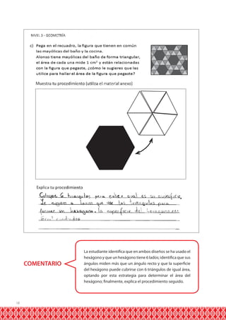 COMENTARIO

18

La estudiante identifica que en ambos diseños se ha usado el
hexágono y que un hexágono tiene 6 lados; identifica que sus
ángulos miden más que un ángulo recto y que la superficie
del hexágono puede cubrirse con 6 triángulos de igual área,
optando por esta estrategia para determinar el área del
hexágono; finalmente, explica el procedimiento seguido.

 