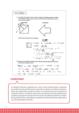 COMENTARIO

El estudiante demuestra capacidad para construir formas bidimensionales compuestas,
que resultan de varias transformaciones, entre ellas la rotación y la traslación. Interpreta y
decide qué medidas debe considerar al realizar una construcción para que cumpla con las
condiciones dadas en el problema. Realiza trazos de segmentos de rectas perpendiculares
y paralelas, que apoyan las descripciones de los pasos que empleó para diseñar su mosaico.
Demuestra dominio de su capacidad para visualizar las transformaciones que se deben aplicar
a una forma para obtener otra dada.

42

 