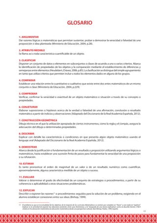 GLOSARIO
1. ARGUMENTAR
Dar razones lógicas o matemáticas que permitan sustentar, probar o demostrar la veracidad o falsedad de una
proposición o idea planteada (Ministerio de Educación, 2004, p.28).
2. ATRIBUTO MEDIBLE
Se llama así a toda característica cuantificable de un objeto.
3. CLASIFICAR
Disponer un conjunto de datos o elementos en subconjuntos o clases de acuerdo a uno o varios criterios. Abarca
la identificación de propiedades de los objetos y la comparación mediante el establecimiento de diferencias y
semejanzas entre elementos (Heudebert, Chávez, 2006, p.85). La clasificación se distingue del simple agrupamiento
en tanto que utiliza criterios que permiten incluir a todos los elementos dados en alguno de los grupos.
4. COMPARAR
Establecer una relación entre lo cuantitativo o cualitativo que existe entre dos entes matemáticos de un mismo
conjunto o clase (Ministerio de Educación, 2004, p.229).
5. COMPROBAR
Verificar, confirmar la veracidad o exactitud de un objeto matemático o situación a través de su concepto o
propiedades.
6. CONJETURAR
Elaborar suposiciones o hipótesis acerca de la verdad o falsedad de una afirmación, conclusión o resultado
matemático a partir de indicios y observaciones (Adaptado del Diccionario de la Real Academia Española, 2012).
7. CONSTRUCCIÓN GEOMÉTRICA
Dibujo técnico en el que la utilización apropiada de ciertos instrumentos, como la regla y el compás, asegura la
adecuación del dibujo a determinadas propiedades.
8. DESCRIBIR
Explicar con detalle las características o condiciones en que presenta algún objeto matemático usando el
lenguaje oral (Adaptado del Diccionario de la Real Academia Española, 2012).
9. DEMOSTRAR
Abarca desde la justificación o fundamentación de un resultado o proposición utilizando argumentos lógicos o
matemáticos, hasta establecer una sucesión finita de pasos para fundamentar la veracidad de una proposición
o su refutación.
10. ESTIMAR
Es tanto pronosticar el orden de magnitud de un valor o de un resultado numérico como cuantificar,
aproximadamente, alguna característica medible de un objeto o suceso.
11. EVALUAR
Valorar o determinar el grado de efectividad de un conjunto de estrategias o procedimientos, a partir de su
coherencia o aplicabilidad a otras situaciones problemáticas.
12. EXPLICAR
Describir o exponer las razones11 o procedimientos seguidos para la solución de un problema, exigiendo en el
alumno establecer conexiones entre sus ideas (Bishop, 1999).
11 El problema es que en la actualidad de los objetivos de la mayoría de los currículos Matemáticos se centran por completo en “hacer” y casi nada en “explicar”.
Explicar es la actividad de exponer las relaciones existentes entre unos fenómenos, y la” búsqueda de una teoría explicativa”, como la describe Horton (1967)
citado en Enculturación matemática la educación matemática desde una perspectiva cultural, Alan Bishop, Paidos, 1999, España.

43

 
