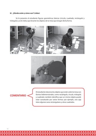 b) ¿Dónde están y cómo son? (video)
	
Se le presenta al estudiante figuras geométricas básicas (círculo, cuadrado, rectángulo y
triángulo) y se le indica que levante los objetos de la mesa que tengan dicha forma.

COMENTARIO

12

El estudiante relaciona los objetos que están sobre la mesa con
formas bidimensionales, como rectángulo, círculo, triángulo
y cuadrado; también identifica que un mismo objeto puede
estar constituído por varias formas; por ejemplo, una caja
tiene algunas caras rectangulares y otras cuadradas.

 