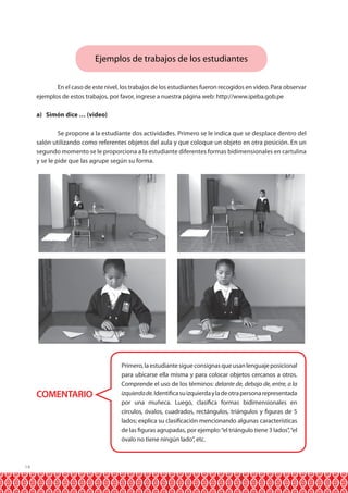 Ejemplos de trabajos de los estudiantes
	
En el caso de este nivel, los trabajos de los estudiantes fueron recogidos en video. Para observar
ejemplos de estos trabajos, por favor, ingrese a nuestra página web: http://www.ipeba.gob.pe
a) Simón dice … (video)
	
Se propone a la estudiante dos actividades. Primero se le indica que se desplace dentro del
salón utilizando como referentes objetos del aula y que coloque un objeto en otra posición. En un
segundo momento se le proporciona a la estudiante diferentes formas bidimensionales en cartulina
y se le pide que las agrupe según su forma.

COMENTARIO

14

Primero, la estudiante sigue consignas que usan lenguaje posicional
para ubicarse ella misma y para colocar objetos cercanos a otros.
Comprende el uso de los términos: delante de, debajo de, entre, a la
izquierda de. Identifica su izquierda y la de otra persona representada
por una muñeca. Luego, clasifica formas bidimensionales en
círculos, óvalos, cuadrados, rectángulos, triángulos y figuras de 5
lados; explica su clasificación mencionando algunas características
de las figuras agrupadas, por ejemplo: “el triángulo tiene 3 lados”, “el
óvalo no tiene ningún lado”, etc.

 
