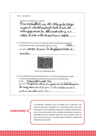 COMENTARIO

24

El estudiante identifica que la medida de la superficie del
jardín se determina mediante una sustracción entre el área del
rectángulo y la del cuadrado; expresa las medidas del perímetro
como el área del jardín en las unidades adecuadas y explica su
procedimiento con claridad. Asimismo, usa la relación entre el
área y el perímetro de un cuadrado para calcular la medida del
borde del nuevo jardín.

 