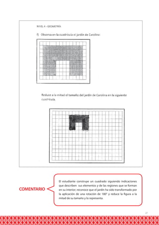 COMENTARIO

El estudiante construye un cuadrado siguiendo indicaciones
que describen sus elementos y de las regiones que se forman
en su interior; reconoce que el jardín ha sido transformado por
la aplicación de una rotación de 180° y reduce la figura a la
mitad de su tamaño y lo representa.

27

 