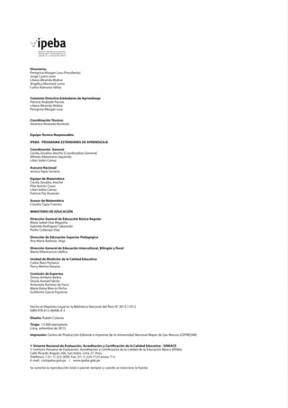Directorio:
Peregrina Morgan Lora (Presidenta)
Jorge Castro León
Liliana Miranda Molina
Angélica Montané Lores
Carlos Rainusso Yáñez
Comisión Directiva Estándares de Aprendizaje
Patricia Andrade Pacora
Liliana Miranda Molina
Peregrina Morgan Lora
Coordinación Técnica:
Verónica Alvarado Bonhote
Equipo Técnico Responsable:
IPEBA - PROGRAMA ESTÁNDARES DE APRENDIZAJE
Coordinación General
Cecilia Zevallos Atoche (Coordinadora General)
Alfredo Altamirano Izquierdo
Lilian Isidro Cámac
Asesora Nacional
Jessica Tapia Soriano
Equipo de Matemática
Cecilia Zevallos Atoche
Pilar Butrón Casas
Lilian Isidro Cámac
Patricia Paz Huamán
Asesor de Matemática
Claudio Tapia Fuentes
MINISTERIO DE EDUCACIÓN
Dirección General de Educación Básica Regular
María Isabel Díaz Maguiña
Gabriela Rodríguez Cabezudo
Pedro Collanqui Díaz
Dirección de Educación Superior Pedagógica
Ana María Barboza Vega
Dirección General de Educación Intercultural, Bilingüe y Rural
Marta Villavicencio Ubillús
Unidad de Medición de la Calidad Educativa
Carlos Baca Pacheco
Percy Merino Rosario
Comisión de Expertos
Teresa Arellano Bados
Úrsula Asmad Falcón
Antonieta Ramírez de Ferro
María Elena Marcos Nicho
Guillermo García Figueroa

Hecho el Depósito Legal en la Biblioteca Nacional del Perú N° 2013-11912
ISBN 978-612-46406-4-3	
Diseño: Rubén Colonia
Tiraje: 13 000 ejemplares
Lima, setiembre de 2013
Impresión: Centro de Producción Editorial e Imprenta de la Universidad Nacional Mayor de San Marcos (CEPREDIM)
© Sistema Nacional de Evaluación, Acreditación y Certificación de la Calidad Educativa - SINEACE
© Instituto Peruano de Evaluación, Acreditación y Certificación de la Calidad de la Educación Básica (IPEBA).
Calle Ricardo Angulo 266, San Isidro. Lima 27. Perú.
Teléfonos: / (51-1) 223-2895, Fax: (51-1) 224-7123 anexo 112
E-mail: cir@ipeba.gob.pe / www.ipeba.gob.pe
Se autoriza la reproducción total o parcial siempre y cuando se mencione la fuente.

 