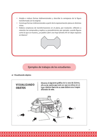  Amplía o reduce formas bidimensionales y describe la semejanza de la figura
transformada con la original.
 Construye formas tridimensionales a partir de la representación plana en distintas
vistas.
 Elabora conjeturas de transformaciones en el plano, por traslación, reflexión o
rotación; las comprueba y explica su procedimiento; por ejemplo, usando figuras
como la que se muestra, ¿se podrá cubrir una hoja tamaño A4 sin dejar espacios
en blanco?

Ejemplos de trabajos de los estudiantes
a) Visualizando objetos

29

 