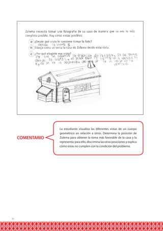 COMENTARIO

30

La estudiante visualiza las diferentes vistas de un cuerpo
geométrico en relación a otros. Determina la posición de
Zulema para obtener la toma más favorable de la casa y la
representa; para ello, discrimina las otras posiciones y explica
cómo estas no cumplen con la condición del problema.

 