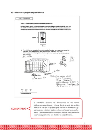 b) Elaborando cajas para empacar envases

COMENTARIO

El estudiante relaciona las dimensiones de dos formas
tridimensionales cilindro y prisma; diseña una de las posibles
formas en las que se puede apilar frascos de mermelada; y a
partir de esto establece las dimensiones de la caja: largo, ancho y
altura. Demuestra emplear estrategias diversas para determinar
volúmenes y comunica con claridad su procedimiento.

31

 