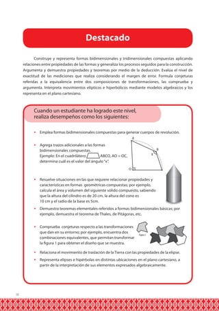 Destacado
Construye y representa formas bidimensionales y tridimensionales compuestas aplicando
relaciones entre propiedades de las formas y generaliza los procesos seguidos para la construcción.
Argumenta y demuestra propiedades y teoremas por medio de la deducción. Evalúa el nivel de
exactitud de las mediciones que realiza considerando el margen de error. Formula conjeturas
referidas a la equivalencia entre dos composiciones de transformaciones, las comprueba y
argumenta. Interpreta movimientos elípticos e hiperbólicos mediante modelos algebraicos y los
representa en el plano cartesiano.

Cuando un estudiante ha logrado este nivel,
realiza desempeños como los siguientes:


Emplea formas bidimensionales compuestas para generar cuerpos de revolución.
A



Agrega trazos adicionales a las formas
bidimensionales compuestas.
Ejemplo: En el cuadrilátero
ABCO, AO = OC,
determina cuál es el valor del ángulo “x”.

B
X

C

O



Resuelve situaciones en las que requiere relacionar propiedades y
características en formas geométricas compuestas; por ejemplo,
calcula el área y volumen del siguiente sólido compuesto, sabiendo
que la altura del cilindro es de 20 cm, la altura del cono es
10 cm y el radio de la base es 5cm.



Demuestra teoremas elementales referidos a formas bidimensionales básicas; por
ejemplo, demuestra el teorema de Thales, de Pitágoras, etc.



Comprueba conjeturas respecto a las transformaciones
que dan en su entorno; por ejemplo, encuentra dos
combinaciones equivalentes, que permitan transformar
la figura 1 para obtener el diseño que se muestra.

Figura 1




38

Relaciona el movimiento de traslación de la Tierra con las propiedades de la elipse.
Representa elipses e hipérbolas en distintas ubicaciones en el plano cartesiano, a
partir de la interpretación de sus elementos expresados algebraicamente.

 