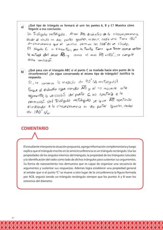 COMENTARIO

El estudiante interpreta la situación propuesta, agrega información complementaria y luego
explica que el triángulo inscrito en la semicircunferencia es un triángulo rectángulo. Usa las
propiedades de los ángulos internos del triángulo, la propiedad de los triángulos isósceles
y la identificación del radio como lado de dichos triángulos para sustentar sus argumentos.
Su forma de razonamiento nos demuestra que es capaz de organizar una secuencia de
argumentos y sustentar sus respuestas. Además logra establecer una propiedad general
al señalar que si el punto “C” se mueve a otro lugar de la circunferencia la figura formada
por ACB, seguirá siendo un triángulo rectángulo siempre que los puntos A y B sean los
extremos del diámetro.

40

 