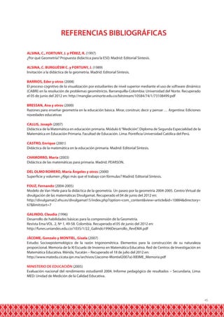 REFERENCIAS BIBLIOGRÁFICAS
ALSINA, C., FORTUNY, J. y PÉREZ, R. (1997)
¿Por qué Geometría? Propuesta didáctica para la ESO. Madrid: Editorial Síntesis.
ALSINA, C. BURGUÉSM C. y FORTUNY, J. (1989)
Invitación a la didáctica de la geometría. Madrid: Editorial Síntesis.
BARRIOS, Eder y otros (2008)
El proceso cognitivo de la visualización por estudiantes de nivel superior mediante el uso de software dinámico
(CABRI) en la resolución de problemas geométricos. Barranquilla-Colombia: Universidad del Norte. Recuperado
el 05 de junio del 2012 en: http://manglar.uninorte.edu.co/bitstream/10584/74/1/73108499.pdf
BRESSAN, Ana y otros (2000)
Razones para enseñar geometría en la educación básica. Mirar, construir, decir y pensar … Argentina: Ediciones
novedades educativas
CALLIS, Joseph (2007)
Didáctica de la Matemática en educación primaria. Módulo 6 “Medición”. Diploma de Segunda Especialidad de la
Matemática en Educación Primaria. Facultad de Educación. Lima: Pontificia Universidad Católica del Perú.
CASTRO, Enrique (2001)
Didáctica de la matemática en la educación primaria. Madrid: Editorial Síntesis.
CHAMORRO, María (2003)
Didáctica de las matemáticas para primaria. Madrid: PEARSON.
DEL OLMO ROMERO, María Ángeles y otros (2000)
Superficie y volumen ¿Algo más que el trabajo con fórmulas? Madrid: Editorial Síntesis.
FOUZ, Fernando (2004-2005)
Modelo de Van Hiele para la didáctica de la geometría. Un paseo por la geometría 2004-2005. Centro Virtual de
divulgación de las matemáticas Divulgamat. Recuperado el 04 de junio del 2012 en:
http://divulgamat2.ehu.es/divulgamat15/index.php?option=com_content&view=article&id=10884&directory=
67&limitstart=7
GALINDO, Claudia (1996)
Desarrollo de habilidades básicas para la comprensión de la Geometría.
Revista Ema VOL. 2, Nº 1, 49-58. Colombia. Recuperado el 05 de junio del 2012 en:
http://funes.uniandes.edu.co/1035/1/22_Galindo1996Desarrollo_RevEMA.pdf
JÁCOME, Gonzalo y MONTIEL, Gisela (2007)
Estudio Socioepistemológico de la razón trigonométrica. Elementos para la construcción de su naturaleza
proporcional. Memoria de la XI Escuela de Invierno en Matemática Educativa. Red de Centros de Investigación en
Matemática Educativa. Mérida, Yucatán – Recuperado el 18 de julio del 2012 en:
http://www.matedu.cicata.ipn.mx/archivos/(Jacome-Montiel2007a)-XIEIME_Memoria.pdf
MINISTERIO DE EDUCACIÓN (2005)
Evaluación nacional del rendimiento estudiantil 2004. Informe pedagógico de resultados – Secundaria, Lima:
MED: Unidad de Medición de la Calidad Educativa.

45

 
