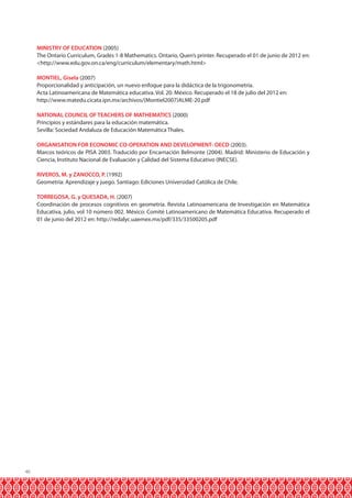 MINISTRY OF EDUCATION (2005)
The Ontario Curriculum, Grades 1-8 Mathematics. Ontario, Quen’s printer. Recuperado el 01 de junio de 2012 en:
<http://www.edu.gov.on.ca/eng/curriculum/elementary/math.html>
MONTIEL, Gisela (2007)
Proporcionalidad y anticipación, un nuevo enfoque para la didáctica de la trigonometría.
Acta Latinoamericana de Matemática educativa. Vol. 20. México. Recuperado el 18 de julio del 2012 en:
http://www.matedu.cicata.ipn.mx/archivos/(Montiel2007)ALME-20.pdf
NATIONAL COUNCIL OF TEACHERS OF MATHEMATICS (2000)
Principios y estándares para la educación matemática.
Sevilla: Sociedad Andaluza de Educación Matemática Thales.
ORGANISATION FOR ECONOMIC CO-OPERATION AND DEVELOPMENT- OECD (2003).
Marcos teóricos de PISA 2003. Traducido por Encarnación Belmonte (2004). Madrid: Ministerio de Educación y
Ciencia, Instituto Nacional de Evaluación y Calidad del Sistema Educativo (INECSE).
RIVEROS, M. y ZANOCCO, P. (1992)
Geometría: Aprendizaje y juego. Santiago: Ediciones Universidad Católica de Chile.
TORREGOSA, G. y QUESADA, H. (2007)
Coordinación de procesos cognitivos en geometría. Revista Latinoamericana de Investigación en Matemática
Educativa, julio, vol 10 número 002. México: Comité Latinoamericano de Matemática Educativa. Recuperado el
01 de junio del 2012 en: http://redalyc.uaemex.mx/pdf/335/33500205.pdf

46

 