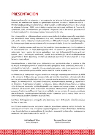 PRESENTACIÓN
Garantizar el derecho a la educación es un compromiso por la formación integral de los estudiantes.
Para ello, es necesario que logren los aprendizajes esperados durante su trayectoria escolar. El
Ministerio de Educación y el Instituto Peruano de Evaluación, Acreditación y Certificación de la Calidad
de la Educación Básica – IPEBA, en un trabajo conjunto, están elaborando los Mapas de Progreso del
Aprendizaje, como una herramienta que coadyuve a mejorar la calidad del servicio que ofrecen las
instituciones educativas, públicas y privadas, a los estudiantes del país.
Con este propósito se está desarrollando un sistema curricular destinado a asegurar los aprendizajes
que requieren los niños, niñas y adolescentes en el país, y a orientar la labor de los docentes en las
aulas. Dicho sistema está compuesto, básicamente, por el Marco Curricular, los Mapas de Progreso y
las Rutas de Aprendizaje, y se constituye en el orientador y articulador de los Currículos Regionales.
El Marco Curricular comprende el conjunto de aprendizajes fundamentales que todos deben alcanzar
en la educación básica. Los Mapas de Progreso describen con precisión lo que los estudiantes deben
saber, saber hacer y valorar, de manera graduada en cada ciclo de la educación básica, y ofrecen
criterios claros y comunes para monitorear y evaluar dichos aprendizajes. Las Rutas del Aprendizaje
apoyan la labor de los docentes y orientan sus estrategias específicas de enseñanza con el fin de
favorecer el aprendizaje.
Considerando que el aprendizaje es un proceso continuo, que se desarrolla a lo largo de la vida,
los Mapas de Progreso posibilitan apreciar el avance progresivo de tal aprendizaje, facilitando la
articulación de los niveles y etapas del sistema educativo pero, sobre todo, el acompañamiento de los
logros de los estudiantes, para que todos puedan aprender y nadie se quede atrás.
La elaboración de los Mapas de Progreso se realiza en un equipo integrado por especialistas de IPEBA
y del Ministerio de Educación, que son asesorados por expertos nacionales e internacionales. Este
proceso comprende el recojo de información a través de pruebas a estudiantes de diferentes regiones
del país, así como consultas a docentes, formadores y acompañantes de docentes, y a especialistas
de Direcciones Regionales de Educación y Unidades de Gestión Educativa Local. Además, se trabaja
sobre la base de una amplia revisión bibliográfica de experiencias internacionales y la revisión y
análisis de los resultados de las evaluaciones nacionales e internacionales aplicadas a estudiantes
peruanos. Finalmente, los Mapas de Progreso son validados por una comisión de expertos, constituida
por profesionales de gran prestigio académico, amplia experiencia y conocimiento de las distintas
competencias que deben desarrollar los estudiantes.
Los Mapas de Progreso serán entregados a los docentes a través de fascículos coleccionables que
faciliten su buen uso.
Este fascículo se propone que autoridades, docentes, estudiantes, padres y madres de familia, así
como organizaciones de base, conozcan el Mapa de Progreso de Geometría (Matemática) atendiendo
a que “la sociedad tiene la responsabilidad de contribuir a la educación y el derecho a participar en su
desarrollo” (Ley General de Educación, artículo 3°).

	
	

Patricia Salas O’Brien	

Peregrina Morgan Lora

Ministra de Educación	

Presidenta Directorio IPEBA

5

 