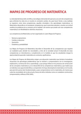 MAPAS DE PROGRESO DE MATEMÁTICA
La velocidad del desarrollo científico y tecnológico demanda de la persona una serie de competencias
para enfrentar los retos de un mundo en constante cambio. Así, para hacer frente a esta realidad,
se requieren, entre otras competencias, aquellas vinculadas a los aprendizajes matemáticos. La
Matemática desarrolla en el estudiante competencias que le permitan plantear y resolver con actitud
analítica los problemas de su contexto y de la realidad1, de manera que pueda usar esas competencias
matemáticas con flexibilidad en distintas situaciones.
Las competencias de Matemática se han organizado en cuatro Mapas de Progreso:
•	
•	
•	
•	

Número y operaciones
Cambio y relaciones
Geometría
Estadística y probabilidad

Los Mapas de Progreso de Matemática describen el desarrollo de las competencias que requiere
un ciudadano para atender las necesidades y retos de la sociedad actual. El desarrollo de estas
competencias se interrelaciona y complementa en la medida en que los estudiantes tengan la
oportunidad de aprender matemática en contextos significativos.
Los Mapas de Progreso de Matemática exigen una educación matemática que brinde al estudiante
situaciones de aprendizaje problemáticas que lo motiven a comprometerse con la investigación,
exploración y construcción de su aprendizaje, y que ponga énfasis en los procesos de construcción
de los conceptos matemáticos y en el desarrollo de las competencias matemáticas, que implica que
un individuo sea capaz de identificar y comprender el rol que desempeña la matemática en el mundo,
para permitir juicios bien fundamentados y para comprometerse con la matemática, de manera que
cubra las necesidades de la vida actual y futura de dicho individuo como un ciudadano constructivo,
comprometido y reflexivo (PISA 2003).

1 Ministerio de Educación del Perú (2008). Diseño Curricular Nacional, p. 316.

7

 