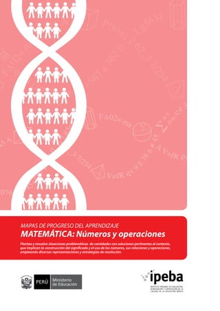 MAPAS DE PROGRESO DEL APRENDIZAJE

MATEMÁTICA: Números y operaciones
Plantea y resuelve situaciones problemáticas de cantidades con soluciones pertinentes al contexto,
que implican la construcción del significado y el uso de los números, sus relaciones y operaciones,
empleando diversas representaciones y estrategias de resolución.

 