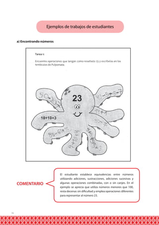 Ejemplos de trabajos de estudiantes
a) Encontrando números

COMENTARIO

16

El estudiante establece equivalencias entre números
utilizando adiciones, sustracciones, adiciones sucesivas y
algunas operaciones combinadas, con o sin canjes. En el
ejemplo se aprecia que utiliza números menores que 100,
resta decenas sin dificultad y emplea operaciones diferentes
para representar al número 23.

 