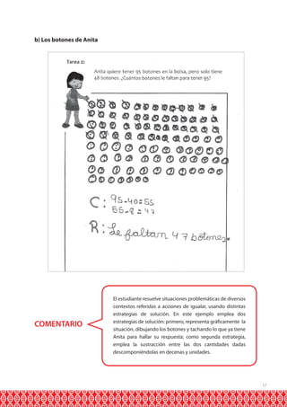 b) Los botones de Anita

COMENTARIO

El estudiante resuelve situaciones problemáticas de diversos
contextos referidas a acciones de igualar, usando distintas
estrategias de solución. En este ejemplo emplea dos
estrategias de solución: primero, representa gráficamente la
situación, dibujando los botones y tachando lo que ya tiene
Anita para hallar su respuesta; como segunda estrategia,
emplea la sustracción entre las dos cantidades dadas
descomponiéndolas en decenas y unidades.

17

 