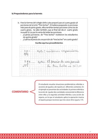 b) Preparándonos para la kermés

COMENTARIO

El estudiante resuelve situaciones problemáticas referidas a
acciones de igualar y de reparto en diferentes contextos. En
el ejemplo se presentan dos actividades: la primera referida a
la acción de igualar dos cantidades conociendo la diferencia
entre ellas y la segunda actividad referida a una acción de
reparto, en la que el estudiante aplica la operación inversa
al reparto porque reconoce que tres veces 58 es igual a 174.

21

 