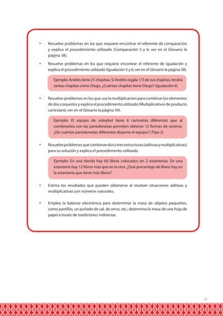 	 Resuelve problemas en los que requiere encontrar el referente de comparación
y explica el procedimiento utilizado (Comparación 5 y 6; ver en el Glosario la
página 38).
	 Resuelve problemas en los que requiere encontrar el referente de igualación y
explica el procedimiento utilizado (Igualación 5 y 6; ver en el Glosario la página 38).
	

Ejemplo: Andrés tiene 21 chapitas. Si Andrés regala 1/3 de sus chapitas, tendrá
tantas chapitas como Diego. ¿Cuántas chapitas tiene Diego? (Igualación 6)

	 Resuelve problemas en los que usa la multiplicación para combinar los elementos
de dos conjuntos y explica el procedimiento utilizado (Multiplicativos de producto
cartesiano; ver en el Glosario la página 39).
	

Ejemplo: El equipo de voleybol tiene 6 camisetas diferentes que al
combinarlos con las pantalonetas permiten obtener 12 formas de vestirse.
¿De cuántas pantalonetas diferentes dispone el equipo? (Tipo 2)

	 Resuelve problemas que combinan dos o tres estructuras (aditivas y multiplicativas)
para su solución y explica el procedimiento utilizado.
	

Ejemplo: En una tienda hay 60 libros colocados en 2 estanterías. En una
estantería hay 12 libros más que en la otra. ¿Qué porcentaje de libros hay en
la estantería que tiene más libros?

	 Estima los resultados que pueden obtenerse al resolver situaciones aditivas y
multiplicativas con números naturales.
	 Emplea la balanza electrónica para determinar la masa de objetos pequeños,
como pastillas, un puñado de sal, de arroz, etc.; determina la masa de una hoja de
papel a través de mediciones indirectas.

23

 