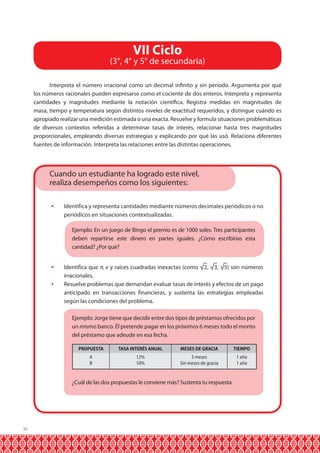 VII Ciclo

(3°, 4° y 5° de secundaria)
Interpreta el número irracional como un decimal infinito y sin período. Argumenta por qué
los números racionales pueden expresarse como el cociente de dos enteros. Interpreta y representa
cantidades y magnitudes mediante la notación científica. Registra medidas en magnitudes de
masa, tiempo y temperatura según distintos niveles de exactitud requeridos, y distingue cuándo es
apropiado realizar una medición estimada o una exacta. Resuelve y formula situaciones problemáticas
de diversos contextos referidas a determinar tasas de interés, relacionar hasta tres magnitudes
proporcionales, empleando diversas estrategias y explicando por qué las usó. Relaciona diferentes
fuentes de información. Interpreta las relaciones entre las distintas operaciones.

Cuando un estudiante ha logrado este nivel,
realiza desempeños como los siguientes:
	 Identifica y representa cantidades mediante números decimales periódicos o no
periódicos en situaciones contextualizadas.
	

Ejemplo: En un juego de Bingo el premio es de 1000 soles. Tres participantes
deben repartirse este dinero en partes iguales. ¿Cómo escribirías esta
cantidad? ¿Por qué?

	 Identifica que π, e y raíces cuadradas inexactas (como √2, √3, √5) son números
irracionales.
	 Resuelve problemas que demandan evaluar tasas de interés y efectos de un pago
anticipado en transacciones financieras, y sustenta las estrategias empleadas
según las condiciones del problema.
	

Ejemplo: Jorge tiene que decidir entre dos tipos de préstamos ofrecidos por
un mismo banco. Él pretende pagar en los próximos 6 meses todo el monto
del préstamo que adeude en esa fecha.
PROPUESTA

30

MESES DE GRACIA

TIEMPO

A
B

	

TASA INTERÉS ANUAL
12%
10%

3 meses
Sin meses de gracia

1 año
1 año

¿Cuál de las dos propuestas le conviene más? Sustenta tu respuesta.

 