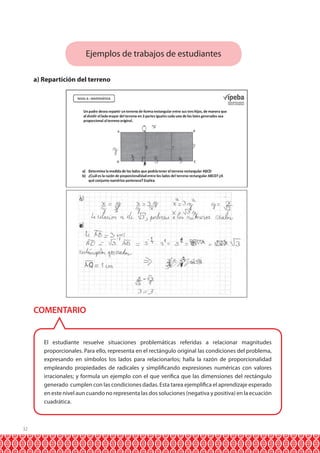 Ejemplos de trabajos de estudiantes
a) Repartición del terreno

COMENTARIO

El estudiante resuelve situaciones problemáticas referidas a relacionar magnitudes
proporcionales. Para ello, representa en el rectángulo original las condiciones del problema,
expresando en símbolos los lados para relacionarlos; halla la razón de proporcionalidad
empleando propiedades de radicales y simplificando expresiones numéricas con valores
irracionales; y formula un ejemplo con el que verifica que las dimensiones del rectángulo
generado cumplen con las condiciones dadas. Esta tarea ejemplifica el aprendizaje esperado
en este nivel aun cuando no representa las dos soluciones (negativa y positiva) en la ecuación
cuadrática.

32

 