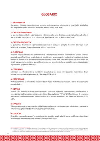 GLOSARIO
1. ARGUMENTAR
Dar razones lógicas o matemáticas que permitan sustentar, probar o demostrar la veracidad o falsedad de
una proposición o idea planteada (Ministerio de Educación, 2004, p.28).

2. CANTIDAD CONTINUA
La que consta de unidades o partes que no están separadas unas de otras; por ejemplo, el peso, la talla, el
precio en soles de un producto, la cantidad de líquido en un vaso, el tiempo, entre otras.

3. CANTIDAD DISCRETA
La que consta de unidades o partes separadas unas de otras; por ejemplo, el número de ovejas en un
rebaño, de hermanos, de estudiantes, de pelotas, entre otros.

4. CLASIFICAR
Disponer un conjunto de datos o elementos en subconjuntos o clases de acuerdo a uno o varios criterios.
Abarca la identificación de propiedades de los objetos y la comparación mediante el establecimiento de
diferencias y semejanzas entre elementos (Heudebert, Chávez, 2006, p.85). La clasificación se distingue del
simple agrupamiento en tanto que utiliza criterios que permiten incluir a todos los elementos dados en
alguno de los grupos establecidos.

5. COMPARAR
Establecer una relación entre lo cuantitativo o cualitativo que existe entre dos entes matemáticos de un
mismo conjunto o clase (Ministerio de Educación, 2004, p.229).

6. COMPROBAR
Verificar, confirmar la veracidad o exactitud de un objeto matemático o situación a través de su concepto
o propiedades.

7. CONTAR
Asociar cada término de la secuencia numérica con cada objeto de una colección, estableciendo la
correspondencia biunívoca entre número y objeto (Castro y Castro, 2001, p.124). Se distingue de enumerar
porque este término se refiere a recitar un trozo de la secuencia numérica por evocación (Arellano, 2006,
p.29).

8. EVALUAR
Valorar o determinar el grado de efectividad de un conjunto de estrategias o procedimientos, a partir de su
coherencia o aplicabilidad a otras situaciones problemáticas.

9. EXPLICAR
Describir o exponer las razones21 o procedimientos seguidos para la solución de un problema, exigiendo en
el alumno establecer conexiones entre sus ideas (Bishop, 1999).

21 El problema es que, en la actualidad, los objetivos de la mayoría de los currículos matemáticos se centran por completo en hacer y casi nada en explicar. Explicar
es la actividad de exponer las relaciones existentes entre unos fenómenos y la “búsqueda de una teoría explicativa”, como la describe Horton (1967), citado en
Enculturación matemática. La educación matemática desde una perspectiva cultural (Alan Bishop, Paidos, 1999, España).

36

 
